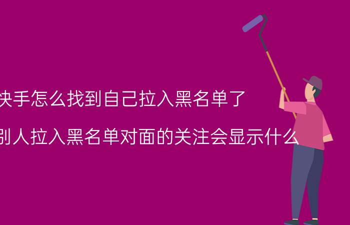 快手怎么找到自己拉入黑名单了 快手把别人拉入黑名单对面的关注会显示什么？